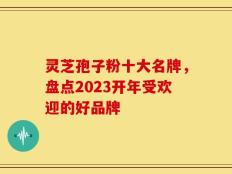灵芝孢子粉十大名牌，盘点2023开年受欢迎的好品牌