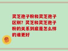 灵芝孢子粉和灵芝孢子区别？灵芝和灵芝孢子粉的关系到底是怎么样的谁更好