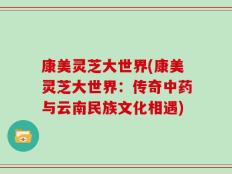 康美灵芝大世界(康美灵芝大世界：传奇中药与云南民族文化相遇)
