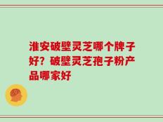 淮安破壁灵芝哪个牌子好？破壁灵芝孢子粉产品哪家好