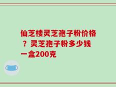 仙芝楼灵芝孢子粉价格 ？灵芝孢子粉多少钱一盒200克