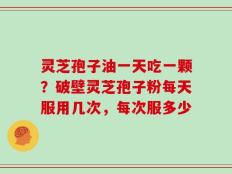 灵芝孢子油一天吃一颗？破壁灵芝孢子粉每天服用几次，每次服多少