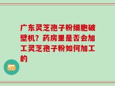 广东灵芝孢子粉细胞破壁机？药房里是否会加工灵芝孢子粉如何加工的