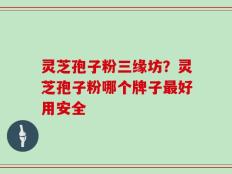 灵芝孢子粉三缘坊？灵芝孢子粉哪个牌子最好用安全