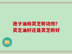 孢子油和灵芝粉功效？灵芝油好还是灵芝粉好