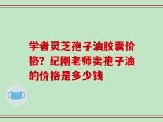 学者灵芝孢子油胶囊价格？纪刚老师卖孢子油的价格是多少钱