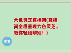 六色灵芝直播间(直播间全程呈现六色灵芝，教你轻松辨别！)