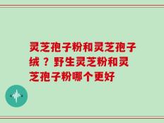 灵芝孢子粉和灵芝孢子绒 ？野生灵芝粉和灵芝孢子粉哪个更好