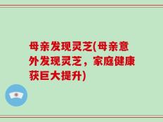 母亲发现灵芝(母亲意外发现灵芝，家庭健康获巨大提升)