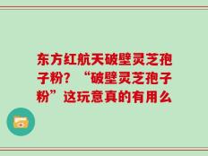 东方红航天破壁灵芝孢子粉？“破壁灵芝孢子粉”这玩意真的有用么