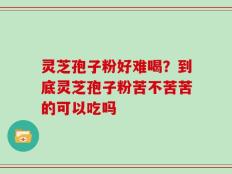 灵芝孢子粉好难喝？到底灵芝孢子粉苦不苦苦的可以吃吗