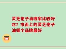 灵芝孢子油哪家比较好吃？市面上的灵芝孢子油哪个品牌最好