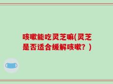 咳嗽能吃灵芝嘛(灵芝是否适合缓解咳嗽？)