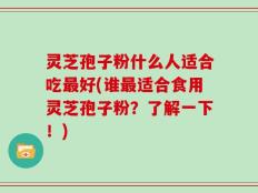 灵芝孢子粉什么人适合吃最好(谁最适合食用灵芝孢子粉？了解一下！)