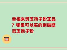 幸福来灵芝孢子粉正品？哪里可以买的到破壁灵芝孢子粉