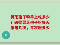 灵芝孢子粉早上吃多少？破壁灵芝孢子粉每天服用几次，每次服多少