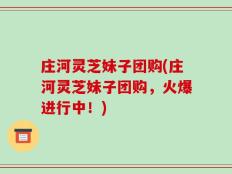 庄河灵芝妹子团购(庄河灵芝妹子团购，火爆进行中！)