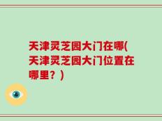 天津灵芝园大门在哪(天津灵芝园大门位置在哪里？)
