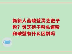 新新人菇破壁灵芝孢子粉？灵芝孢子粉头道粉和破壁有什么区别吗