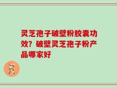 灵芝孢子破壁粉胶囊功效？破壁灵芝孢子粉产品哪家好