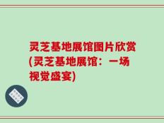 灵芝基地展馆图片欣赏(灵芝基地展馆：一场视觉盛宴)