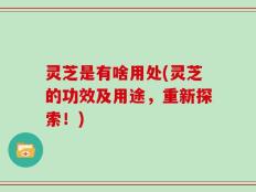 灵芝是有啥用处(灵芝的功效及用途，重新探索！)