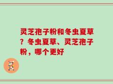 灵芝孢子粉和冬虫夏草？冬虫夏草、灵芝孢子粉，哪个更好