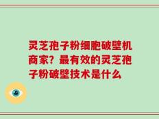 灵芝孢子粉细胞破壁机商家？最有效的灵芝孢子粉破壁技术是什么