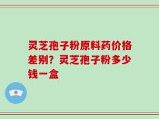 灵芝孢子粉原料药价格差别？灵芝孢子粉多少钱一盒