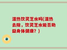 湿热饮灵芝水吗(湿热去除，饮灵芝水能否助益身体健康？)