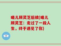 曦儿顾灵芝后续(曦儿顾灵芝：走过了一段人生，终于遇见了你)