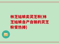 林芝姑娘卖灵芝粉(林芝姑娘自产自销的灵芝粉受热捧)