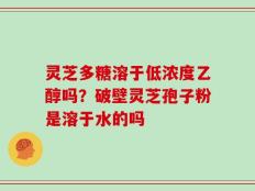 灵芝多糖溶于低浓度乙醇吗？破壁灵芝孢子粉是溶于水的吗