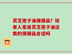 灵芝孢子油保健品？给老人家送灵芝孢子油这类的保健品合适吗