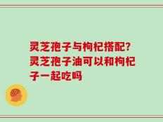 灵芝孢子与枸杞搭配？灵芝孢子油可以和枸杞子一起吃吗