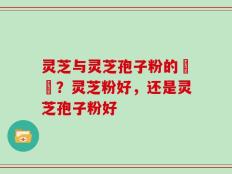 灵芝与灵芝孢子粉的區別？灵芝粉好，还是灵芝孢子粉好