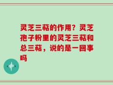 灵芝三萜的作用？灵芝孢子粉里的灵芝三萜和总三萜，说的是一回事吗