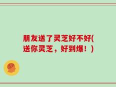 朋友送了灵芝好不好(送你灵芝，好到爆！)