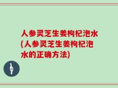 人参灵芝生姜枸杞泡水(人参灵芝生姜枸杞泡水的正确方法)
