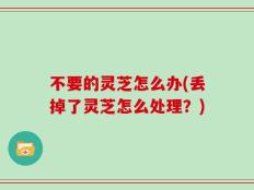 不要的灵芝怎么办(丢掉了灵芝怎么处理？)