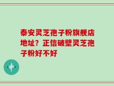 泰安灵芝孢子粉旗舰店地址？正信破壁灵芝孢子粉好不好