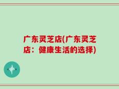 广东灵芝店(广东灵芝店：健康生活的选择)