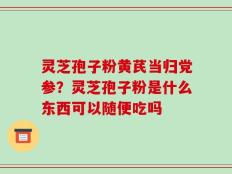 灵芝孢子粉黄芪当归党参？灵芝孢子粉是什么东西可以随便吃吗
