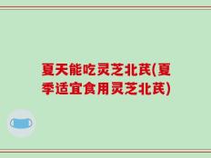 夏天能吃灵芝北芪(夏季适宜食用灵芝北芪)