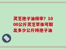 灵芝孢子油得率？1000公斤灵芝萃体可取出多少公斤纯孢子油