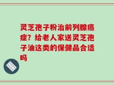 灵芝孢子粉治前列腺癌症？给老人家送灵芝孢子油这类的保健品合适吗