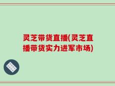 灵芝带货直播(灵芝直播带货实力进军市场)