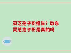 灵芝孢子粉报告？敖东灵芝孢子粉是真的吗
