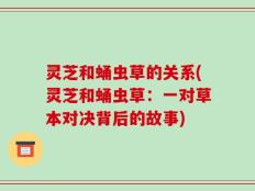 灵芝和蛹虫草的关系(灵芝和蛹虫草：一对草本对决背后的故事)