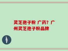 灵芝孢子粉 广药？广州灵芝孢子粉品牌